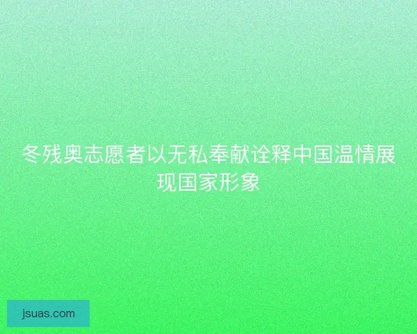 冬残奥志愿者以无私奉献诠释中国温情展现国家形象 冬残奥志愿者以无私奉献诠释中国温情展现国家形象